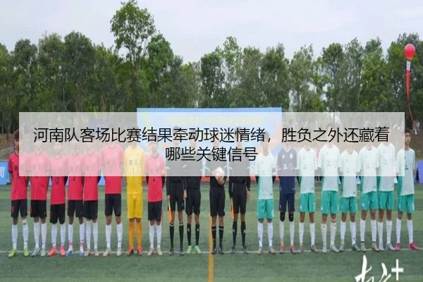 河南队客场比赛结果牵动球迷情绪，胜负之外还藏着哪些关键信号