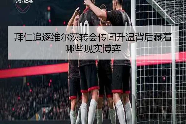 拜仁追逐维尔茨转会传闻升温背后藏着哪些现实博弈